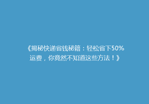 《揭秘快递省钱秘籍：轻松省下50%运费，你竟然不知道这些方法！》