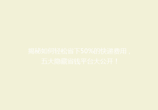 揭秘如何轻松省下50%的快递费用，五大隐藏省钱平台大公开！