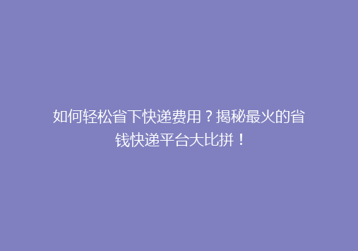 如何轻松省下快递费用？揭秘最火的省钱快递平台大比拼！