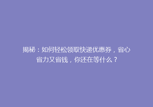 揭秘：如何轻松领取快递优惠券，省心省力又省钱，你还在等什么？