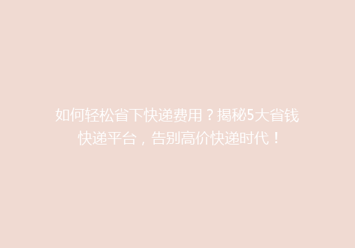 如何轻松省下快递费用？揭秘5大省钱快递平台，告别高价快递时代！