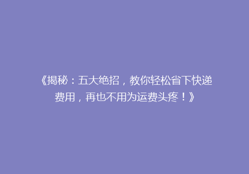 《揭秘：五大绝招，教你轻松省下快递费用，再也不用为运费头疼！》