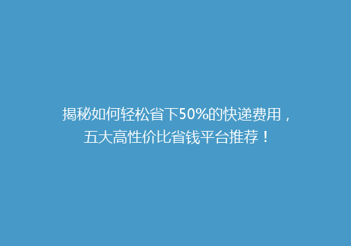 揭秘如何轻松省下50%的快递费用，五大高性价比省钱平台推荐！