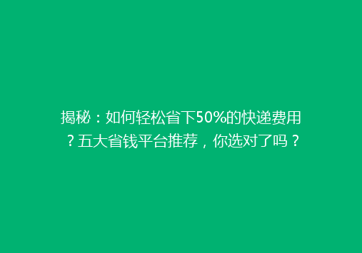 揭秘：如何轻松省下50%的快递费用？五大省钱平台推荐，你选对了吗？