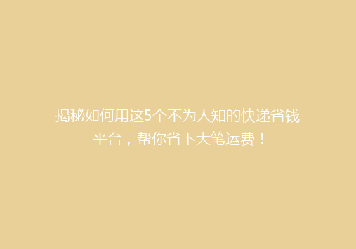 揭秘如何用这5个不为人知的快递省钱平台，帮你省下大笔运费！