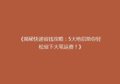 《揭秘快递省钱攻略：5大绝招助你轻松省下大笔运费！》