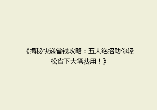 《揭秘快递省钱攻略：五大绝招助你轻松省下大笔费用！》