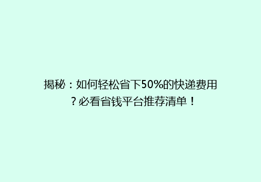 揭秘：如何轻松省下50%的快递费用？必看省钱平台推荐清单！