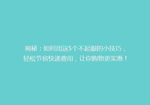 揭秘：如何用这5个不起眼的小技巧，轻松节省快递费用，让你购物更实惠！