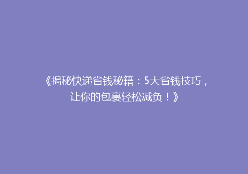 《揭秘快递省钱秘籍：5大省钱技巧，让你的包裹轻松减负！》