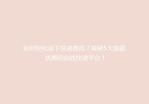 如何轻松省下快递费用？揭秘5大隐藏优惠的省钱快递平台！