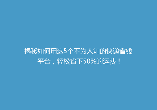 揭秘如何用这5个不为人知的快递省钱平台，轻松省下50%的运费！