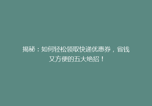 揭秘：如何轻松领取快递优惠券，省钱又方便的五大绝招！