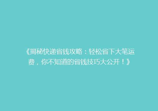《揭秘快递省钱攻略：轻松省下大笔运费，你不知道的省钱技巧大公开！》