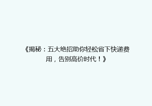 《揭秘：五大绝招助你轻松省下快递费用，告别高价时代！》