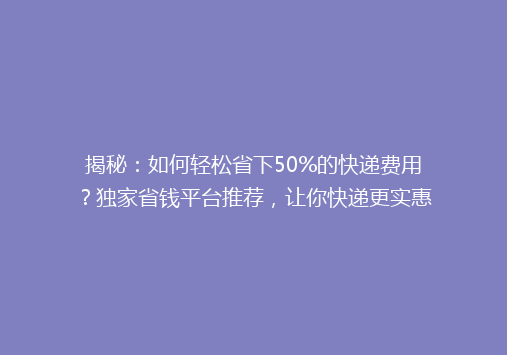 揭秘：如何轻松省下50%的快递费用？独家省钱平台推荐，让你快递更实惠！