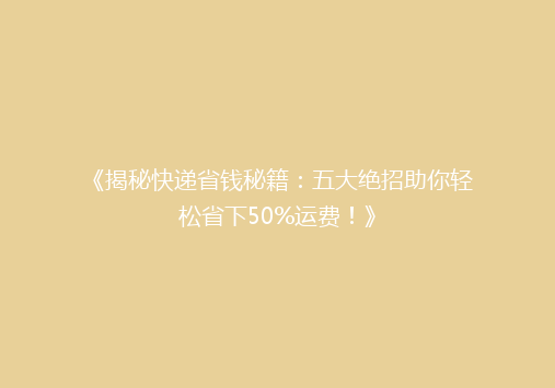 《揭秘快递省钱秘籍：五大绝招助你轻松省下50%运费！》