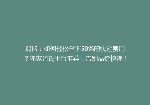 揭秘：如何轻松省下50%的快递费用？独家省钱平台推荐，告别高价快递！