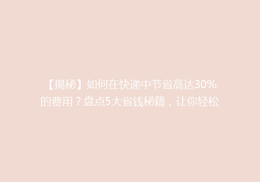 【揭秘】如何在快递中节省高达30%的费用？盘点5大省钱秘籍，让你轻松省心！
