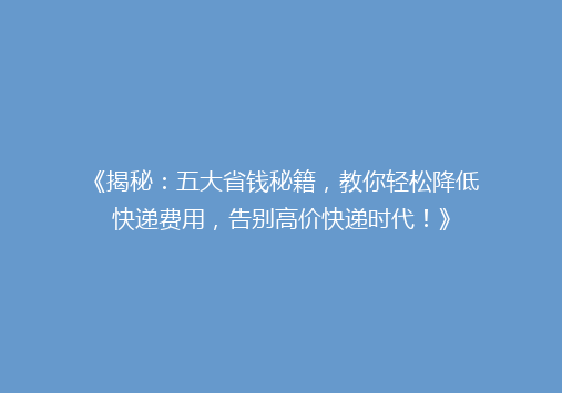 《揭秘：五大省钱秘籍，教你轻松降低快递费用，告别高价快递时代！》