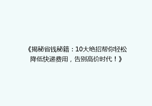 《揭秘省钱秘籍：10大绝招帮你轻松降低快递费用，告别高价时代！》