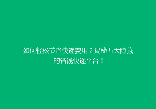 如何轻松节省快递费用？揭秘五大隐藏的省钱快递平台！
