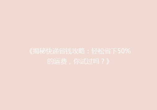 《揭秘快递省钱攻略：轻松省下50%的运费，你试过吗？》