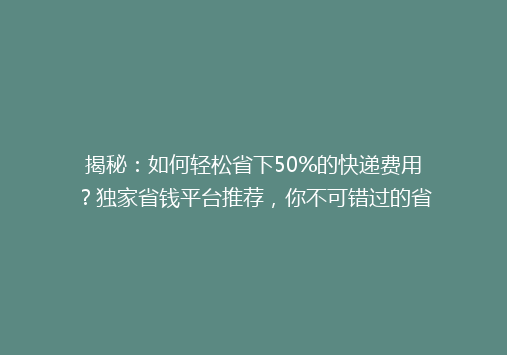 揭秘：如何轻松省下50%的快递费用？独家省钱平台推荐，你不可错过的省钱秘籍！