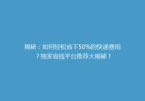 揭秘：如何轻松省下50%的快递费用？独家省钱平台推荐大揭秘！