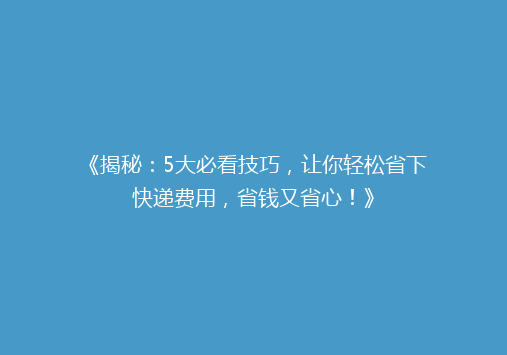 《揭秘：5大必看技巧，让你轻松省下快递费用，省钱又省心！》