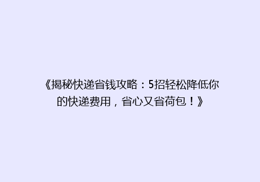 《揭秘快递省钱攻略：5招轻松降低你的快递费用，省心又省荷包！》
