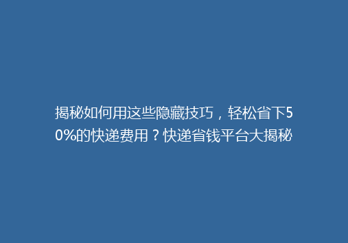 揭秘如何用这些隐藏技巧，轻松省下50%的快递费用？快递省钱平台大揭秘！