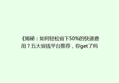 《揭秘：如何轻松省下50%的快递费用？五大省钱平台推荐，你get了吗？》
