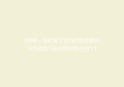 《揭秘：轻松省下50%的快递费用，这些省钱方法你绝对想不到！》