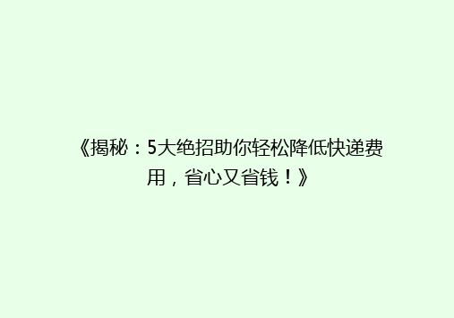 《揭秘：5大绝招助你轻松降低快递费用，省心又省钱！》