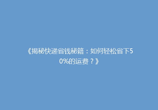 《揭秘快递省钱秘籍：如何轻松省下50%的运费？》