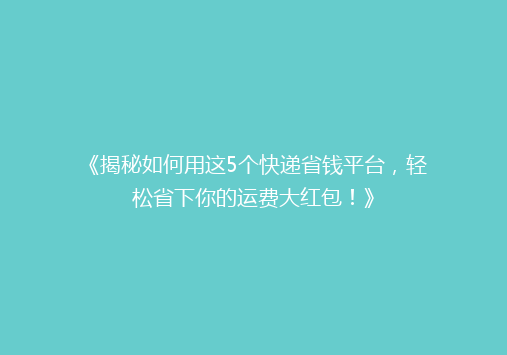 《揭秘如何用这5个快递省钱平台，轻松省下你的运费大红包！》