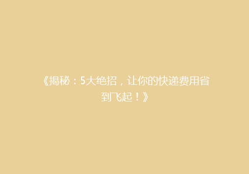 《揭秘：5大绝招，让你的快递费用省到飞起！》