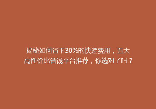 揭秘如何省下30%的快递费用，五大高性价比省钱平台推荐，你选对了吗？