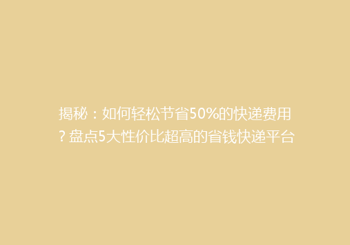 揭秘：如何轻松节省50%的快递费用？盘点5大性价比超高的省钱快递平台！