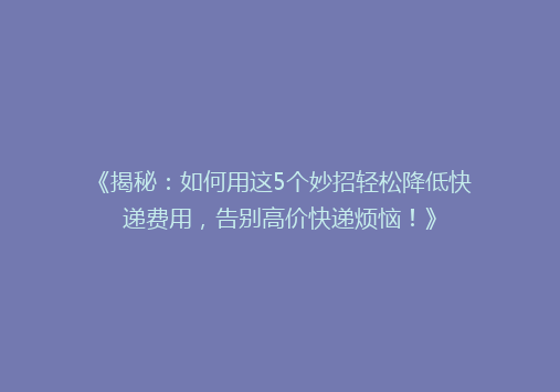 《揭秘：如何用这5个妙招轻松降低快递费用，告别高价快递烦恼！》