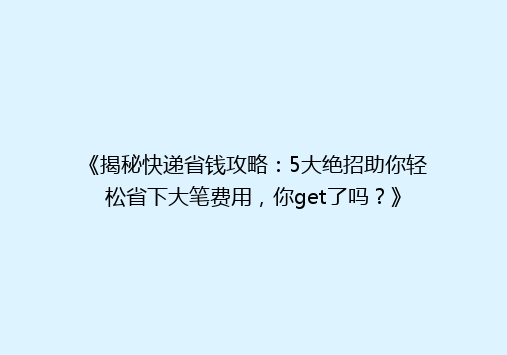 《揭秘快递省钱攻略：5大绝招助你轻松省下大笔费用，你get了吗？》