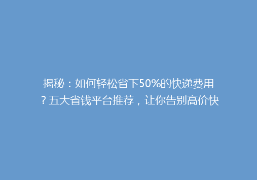 揭秘：如何轻松省下50%的快递费用？五大省钱平台推荐，让你告别高价快递！
