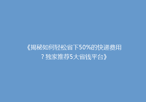 《揭秘如何轻松省下50%的快递费用？独家推荐5大省钱平台》