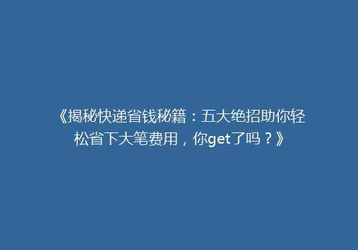 《揭秘快递省钱秘籍：五大绝招助你轻松省下大笔费用，你get了吗？》