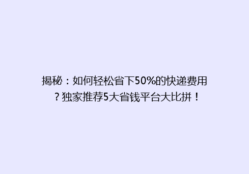 揭秘：如何轻松省下50%的快递费用？独家推荐5大省钱平台大比拼！