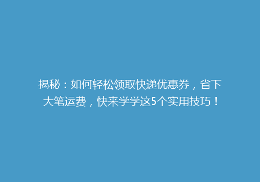 揭秘：如何轻松领取快递优惠券，省下大笔运费，快来学学这5个实用技巧！