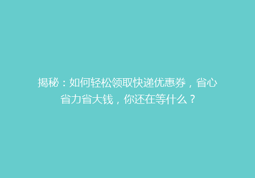 揭秘：如何轻松领取快递优惠券，省心省力省大钱，你还在等什么？