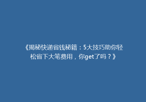 《揭秘快递省钱秘籍：5大技巧助你轻松省下大笔费用，你get了吗？》