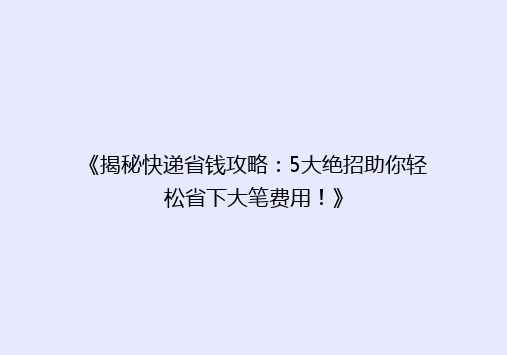 《揭秘快递省钱攻略：5大绝招助你轻松省下大笔费用！》